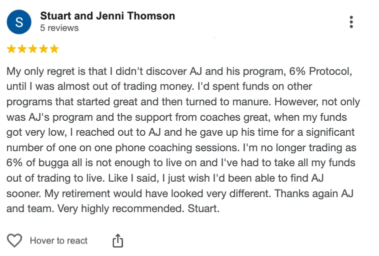 Five-star Google review from Stuart and Jenni Thomson: “My only regret is that I didn't discover AJ and his program, 6% Protocol, until I was almost out of trading money. Not only was AJ's program and the support from coaches great, when my funds got very low, I reached out to AJ and he gave up his time for a significant number of one on one phone coaching sessions. Very highly recommended.”