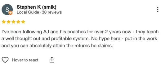 Five-star Google review from Stephen K, Local Guide: “I've been following AJ and his coaches for over 2 years now. They teach a well thought out and profitable system. No hype here. Put in the work and you can absolutely attain the returns he claims.”